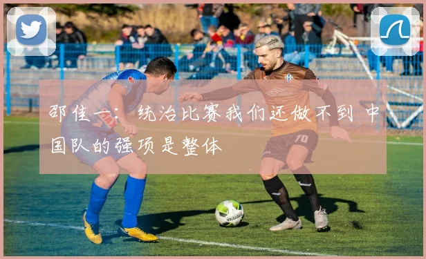 邵佳一：统治比赛我们还做不到 中国队的强项是整体