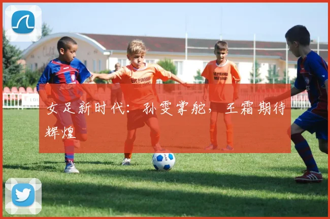 女足新时代：孙雯掌舵，王霜期待辉煌