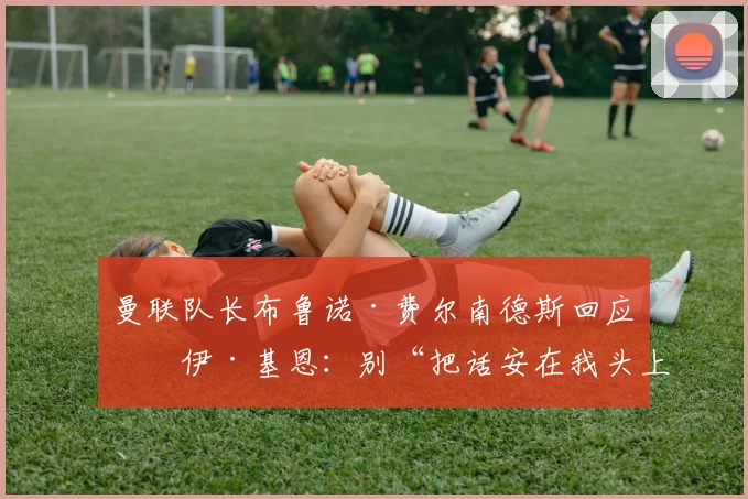 曼联队长布鲁诺·费尔南德斯回应罗伊·基恩：别“把话安在我头上”