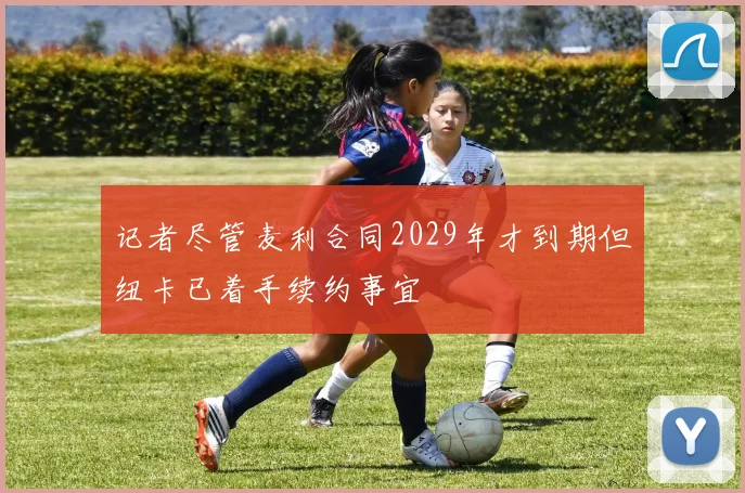 记者尽管麦利合同2029年才到期但纽卡已着手续约事宜