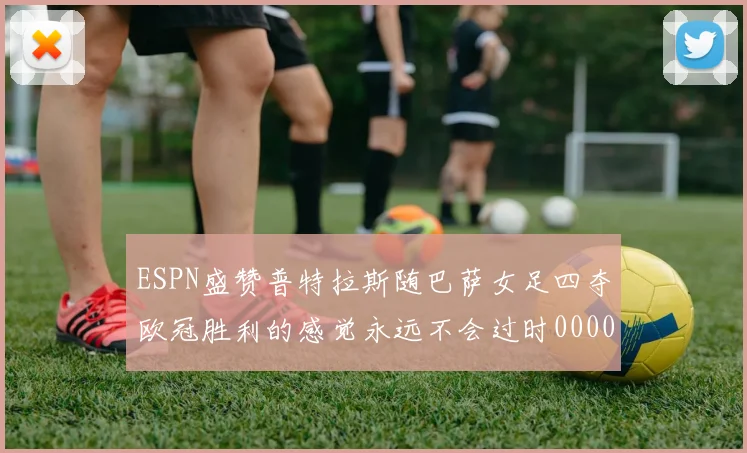 ESPN盛赞普特拉斯随巴萨女足四夺欧冠胜利的感觉永远不会过时0000644
