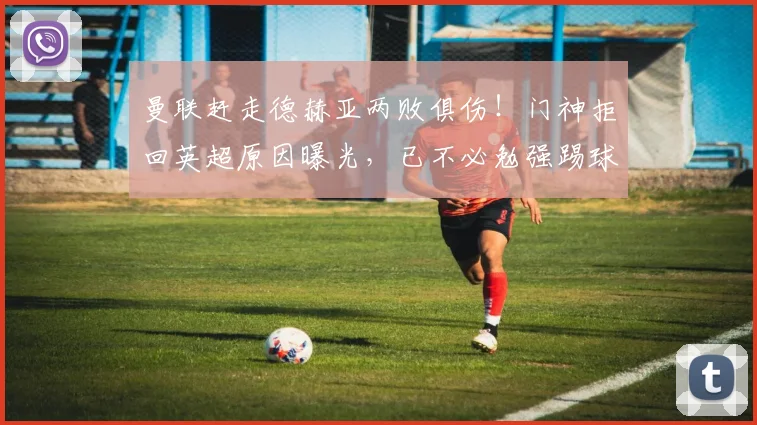 曼联赶走德赫亚两败俱伤！门神拒回英超原因曝光，已不必勉强踢球