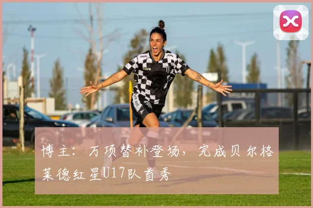 博主：万项替补登场，完成贝尔格莱德红星U17队首秀