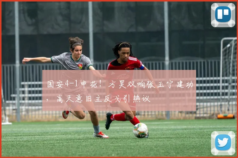 国安4-1申花！方昊双响张玉宁建功，高天意旧主反戈引热议