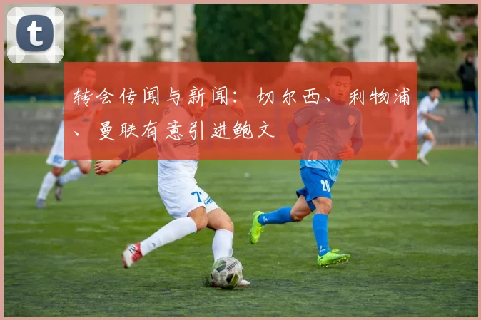 转会传闻与新闻：切尔西、利物浦、曼联有意引进鲍文