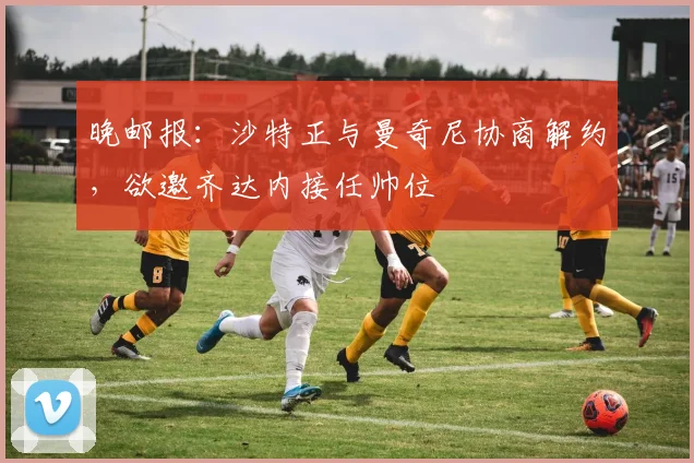 晚邮报：沙特正与曼奇尼协商解约，欲邀齐达内接任帅位