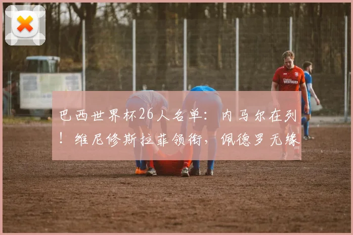 巴西世界杯26人名单：内马尔在列！维尼修斯拉菲领衔，佩德罗无缘
