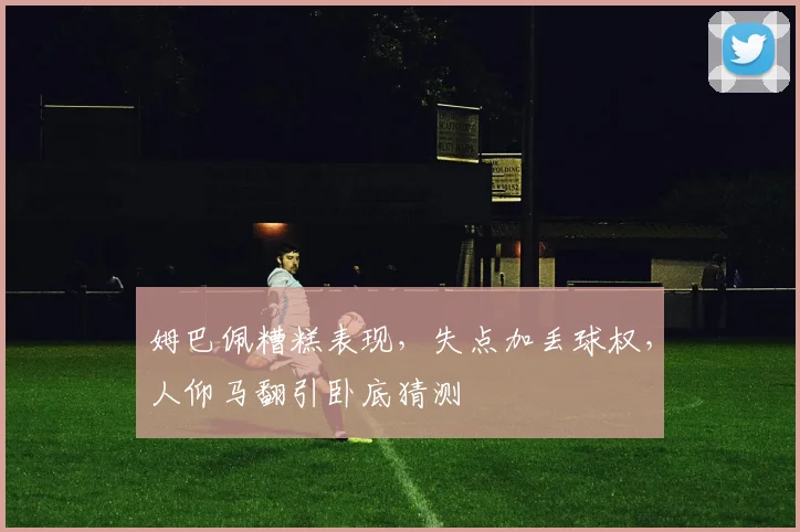 姆巴佩糟糕表现，失点加丢球权，人仰马翻引卧底猜测