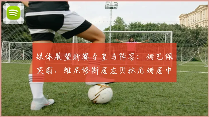 媒体展望新赛季皇马阵容：姆巴佩突前，维尼修斯居左贝林厄姆居中