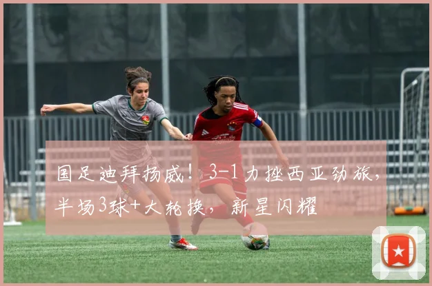 国足迪拜扬威！3-1力挫西亚劲旅，半场3球+大轮换，新星闪耀