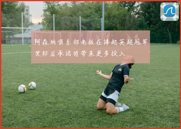 阿森纳俱乐部老板在捧起英超冠军奖杯后承诺将带来更多投入