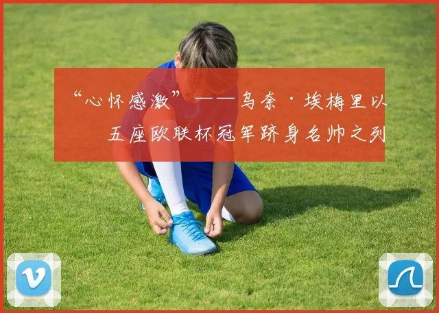 “心怀感激”——乌奈·埃梅里以第五座欧联杯冠军跻身名帅之列