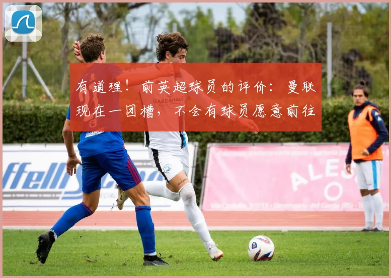 有道理！前英超球员的评价：曼联现在一团槽，不会有球员愿意前往