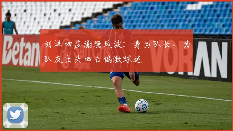 刘洋回应谢场风波：身为队长，为队友出头回击偏激球迷