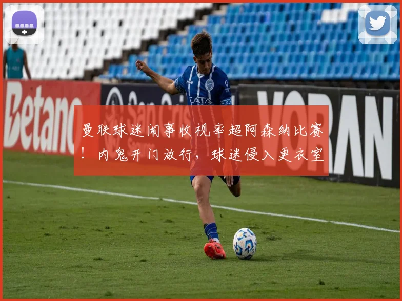 曼联球迷闹事收视率超阿森纳比赛！内鬼开门放行，球迷侵入更衣室