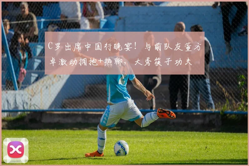 C罗出席中国行晚宴！与前队友董方卓激动拥抱+热聊，大秀筷子功夫